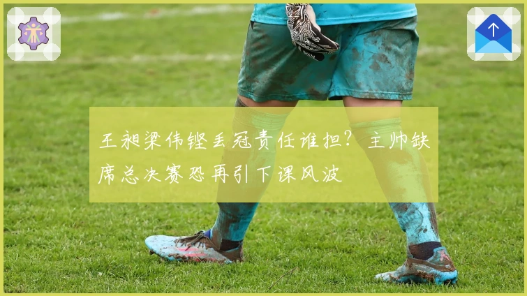 王昶梁伟铿丢冠责任谁担？主帅缺席总决赛恐再引下课风波