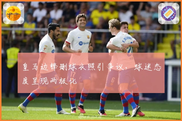 皇马边锋删球衣照引争议，球迷态度呈现两极化
