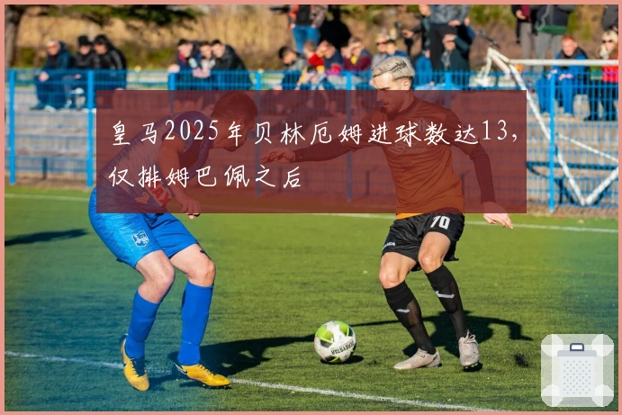 皇马2025年贝林厄姆进球数达13，仅排姆巴佩之后